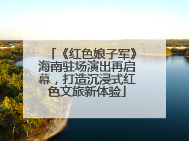 《红色娘子军》海南驻场演出再启幕，打造沉浸式红色文旅新体验