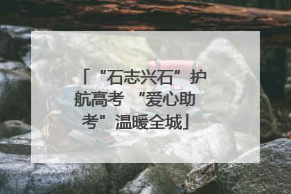 “石志兴石”护航高考 “爱心助考”温暖全城
