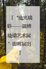 “琉光璃彩——淄博琉璃艺术展”即将展出