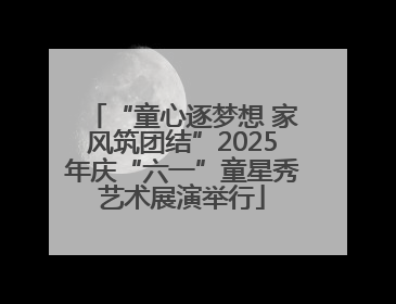 “童心逐梦想 家风筑团结”2025年庆“六一”童星秀艺术展演举行