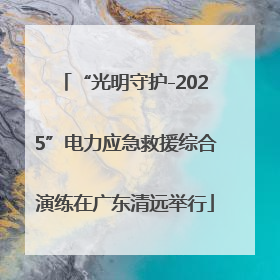 “光明守护-2025”电力应急救援综合演练在广东清远举行
