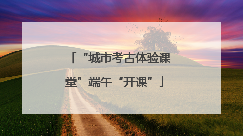 “城市考古体验课堂”端午“开课”