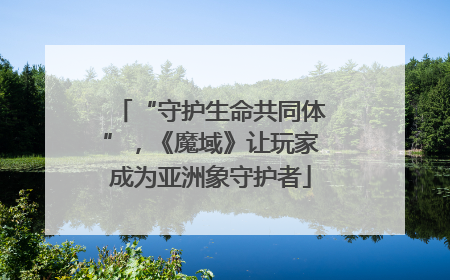 “守护生命共同体”，《魔域》让玩家成为亚洲象守护者