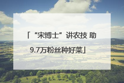 “宋博士”讲农技 助9.7万粉丝种好菜
