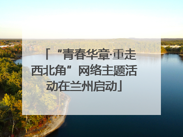 “青春华章·重走西北角”网络主题活动在兰州启动