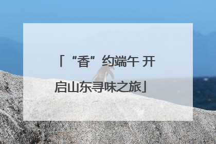 “香”约端午 开启山东寻味之旅