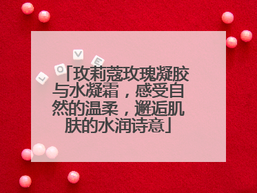 玫莉蔻玫瑰凝胶与水凝霜，感受自然的温柔，邂逅肌肤的水润诗意