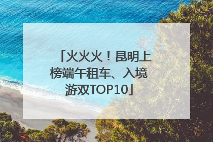 火火火！昆明上榜端午租车、入境游双TOP10