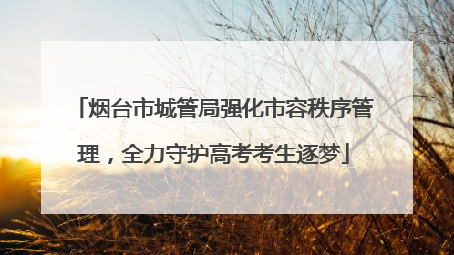 烟台市城管局强化市容秩序管理，全力守护高考考生逐梦