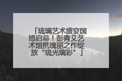 琉璃艺术盛宴国博启幕！彭青艾艺术馆携瑰丽之作绽放“琉光璃彩”
