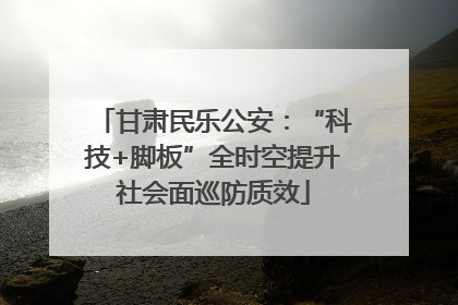甘肃民乐公安：“科技+脚板”全时空提升社会面巡防质效