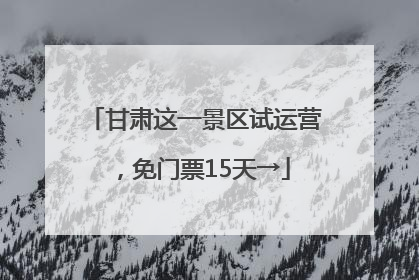 甘肃这一景区试运营，免门票15天→