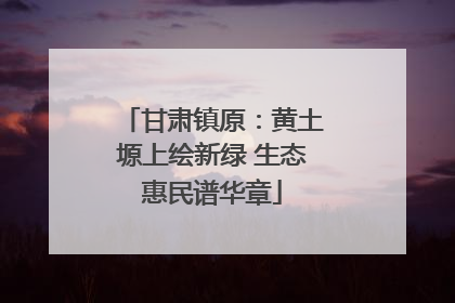 甘肃镇原：黄土塬上绘新绿 生态惠民谱华章