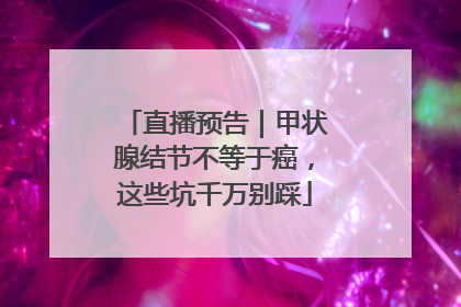 直播预告｜甲状腺结节不等于癌，这些坑千万别踩