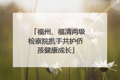 福州、福清两级检察院携手共护侨孩健康成长