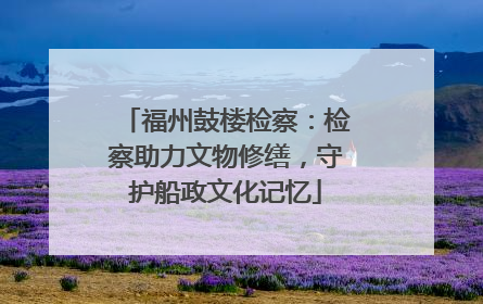 福州鼓楼检察：检察助力文物修缮，守护船政文化记忆