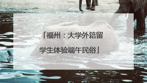 福州：大学外籍留学生体验端午民俗