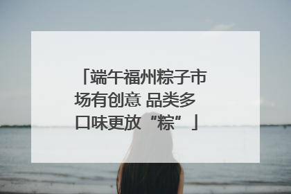 端午福州粽子市场有创意 品类多口味更放“粽”