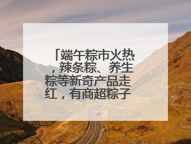 端午粽市火热，辣条粽、养生粽等新奇产品走红，有商超粽子单价低至1元