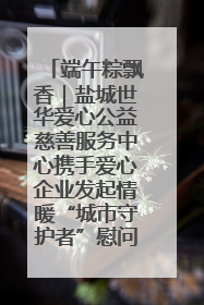 端午粽飘香｜盐城世华爱心公益慈善服务中心携手爱心企业发起情暖“城市守护者”慰问活动
