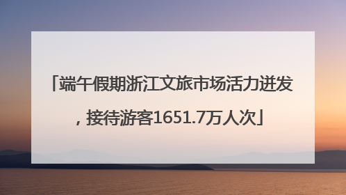 端午假期浙江文旅市场活力迸发，接待游客1651.7万人次