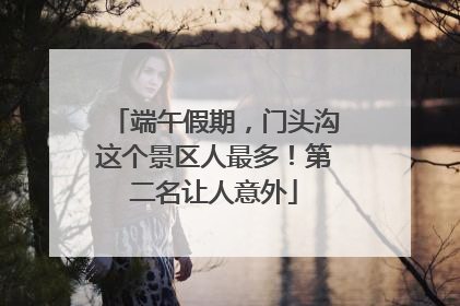 端午假期，门头沟这个景区人最多！第二名让人意外