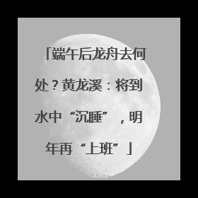 端午后龙舟去何处？黄龙溪：将到水中“沉睡”，明年再“上班”