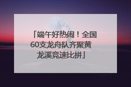 端午好热闹！全国60支龙舟队齐聚黄龙溪竞速比拼