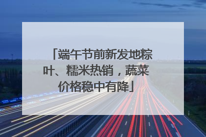 端午节前新发地粽叶、糯米热销，蔬菜价格稳中有降