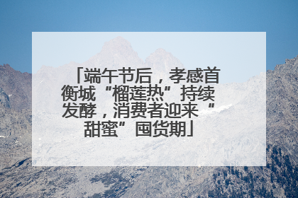 端午节后，孝感首衡城“榴莲热”持续发酵，消费者迎来“甜蜜”囤货期
