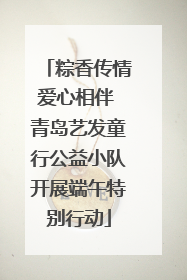 粽香传情爱心相伴 青岛艺发童行公益小队开展端午特别行动