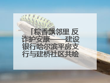 粽香飘邻里 反诈护安康——建设银行哈尔滨平房支行与建桥社区共绘端午温情画卷