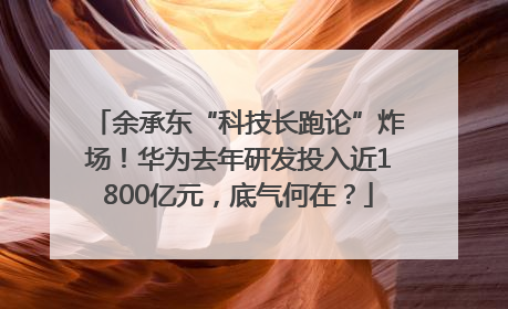 余承东“科技长跑论”炸场！华为去年研发投入近1800亿元，底气何在？