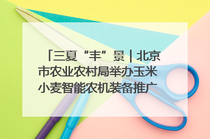 三夏“丰”景｜北京市农业农村局举办玉米小麦智能农机装备推广“田间日”活动