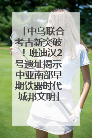 中乌联合考古新突破！班迪汉2号遗址揭示中亚南部早期铁器时代城邦文明