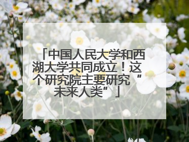 中国人民大学和西湖大学共同成立！这个研究院主要研究“未来人类”