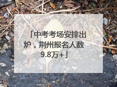 中考考场安排出炉，荆州报名人数9.8万+
