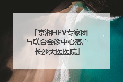 京湘HPV专家团与联合会诊中心落户长沙大医医院
