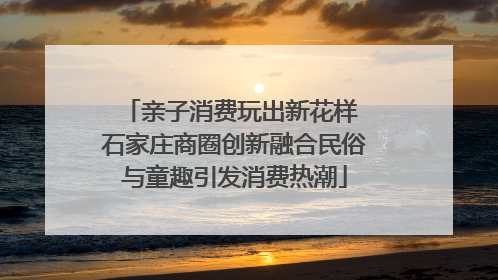 亲子消费玩出新花样 石家庄商圈创新融合民俗与童趣引发消费热潮