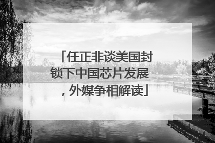 任正非谈美国封锁下中国芯片发展，外媒争相解读