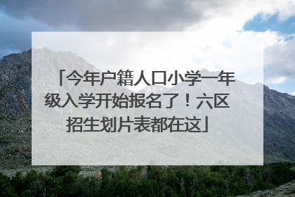 今年户籍人口小学一年级入学开始报名了！六区招生划片表都在这
