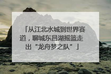 从江北水城到世界赛道，聊城东昌湖摇篮走出“龙舟梦之队”