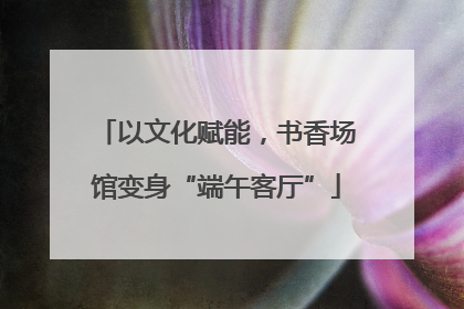 以文化赋能，书香场馆变身“端午客厅”