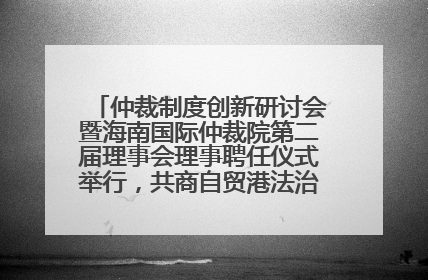 仲裁制度创新研讨会暨海南国际仲裁院第二届理事会理事聘任仪式举行，共商自贸港法治建设新路径
