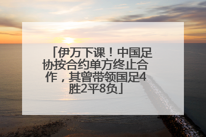 伊万下课！中国足协按合约单方终止合作，其曾带领国足4胜2平8负
