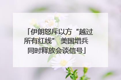 伊朗怒斥以方“越过所有红线” 美国增兵同时释放会谈信号