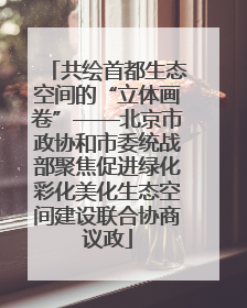 共绘首都生态空间的“立体画卷”——北京市政协和市委统战部聚焦促进绿化彩化美化生态空间建设联合协商议政