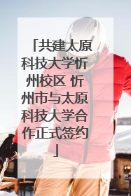 共建太原科技大学忻州校区 忻州市与太原科技大学合作正式签约