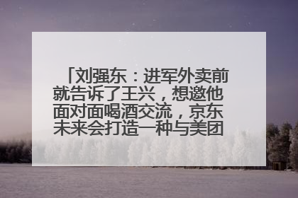 刘强东：进军外卖前就告诉了王兴，想邀他面对面喝酒交流，京东未来会打造一种与美团不同的商业模式