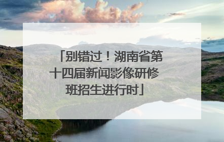 别错过！湖南省第十四届新闻影像研修班招生进行时